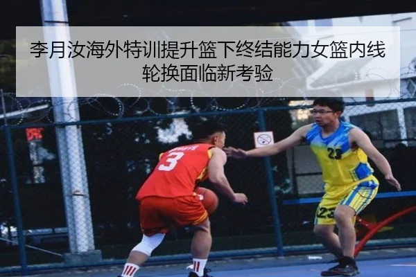 李月汝海外特训提升篮下终结能力女篮内线轮换面临新考验 | kaiyun